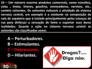 10 – Um número enorme produtos comerciais, como esmaltes,
colas , tintas, tíneres, gasolina, removedores, vernizes, etc.,
contém solventes. Os solventes reduzem a atividade do sistema
nervosa central, um exemplo é o existente na composição da
cola de sapateiro que é inalado principalmente pelas crianças de
rua para disfarçar a sensação de fome e suportar suas duras
realidades. Quanto a ação no sistema nervoso central os
solventes são classificados como:
A – Perturbadores.
B – Estimulantes.
C – Depressores.
D – Hilariantes.
Diga NÃO às
 