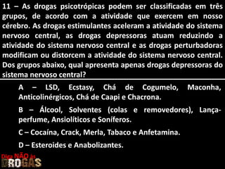 11 – As drogas psicotrópicas podem ser classificadas em três
grupos, de acordo com a atividade que exercem em nosso
cérebro. As drogas estimulantes aceleram a atividade do sistema
nervoso central, as drogas depressoras atuam reduzindo a
atividade do sistema nervoso central e as drogas perturbadoras
modificam ou distorcem a atividade do sistema nervoso central.
Dos grupos abaixo, qual apresenta apenas drogas depressoras do
sistema nervoso central?
A – LSD, Ecstasy, Chá de Cogumelo, Maconha,
Anticolinérgicos, Chá de Caapi e Chacrona.
B – Álcool, Solventes (colas e removedores), Lança-
perfume, Ansiolíticos e Soníferos.
C – Cocaína, Crack, Merla, Tabaco e Anfetamina.
D – Esteroides e Anabolizantes.
Diga NÃO às
 