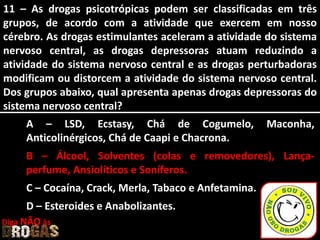 11 – As drogas psicotrópicas podem ser classificadas em três
grupos, de acordo com a atividade que exercem em nosso
cérebro. As drogas estimulantes aceleram a atividade do sistema
nervoso central, as drogas depressoras atuam reduzindo a
atividade do sistema nervoso central e as drogas perturbadoras
modificam ou distorcem a atividade do sistema nervoso central.
Dos grupos abaixo, qual apresenta apenas drogas depressoras do
sistema nervoso central?
A – LSD, Ecstasy, Chá de Cogumelo, Maconha,
Anticolinérgicos, Chá de Caapi e Chacrona.
B – Álcool, Solventes (colas e removedores), Lança-
perfume, Ansiolíticos e Soníferos.
C – Cocaína, Crack, Merla, Tabaco e Anfetamina.
D – Esteroides e Anabolizantes.
Diga NÃO às
 