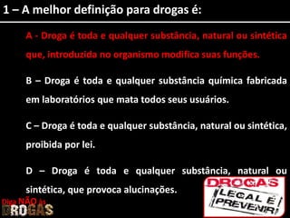 1 – A melhor definição para drogas é:
A - Droga é toda e qualquer substância, natural ou sintética
que, introduzida no organismo modifica suas funções.
B – Droga é toda e qualquer substância química fabricada
em laboratórios que mata todos seus usuários.
C – Droga é toda e qualquer substância, natural ou sintética,
proibida por lei.
D – Droga é toda e qualquer substância, natural ou
sintética, que provoca alucinações.
Diga NÃO às
 