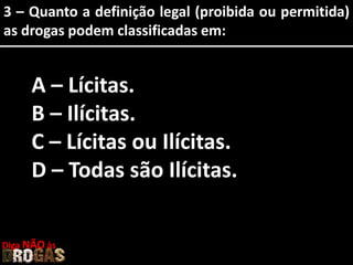 3 – Quanto a definição legal (proibida ou permitida)
as drogas podem classificadas em:
A – Lícitas.
B – Ilícitas.
C – Lícitas ou Ilícitas.
D – Todas são Ilícitas.
Diga NÃO às
 