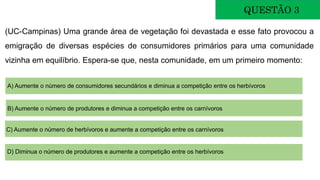 (UC-Campinas) Uma grande área de vegetação foi devastada e esse fato provocou a
emigração de diversas espécies de consumidores primários para uma comunidade
vizinha em equilíbrio. Espera-se que, nesta comunidade, em um primeiro momento:
QUESTÃO 3
A) Aumente o número de consumidores secundários e diminua a competição entre os herbívoros
B) Aumente o número de produtores e diminua a competição entre os carnívoros
C) Aumente o número de herbívoros e aumente a competição entre os carnívoros
D) Diminua o número de produtores e aumente a competição entre os herbívoros
 
