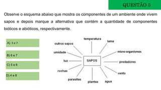 Observe o esquema abaixo que mostra os componentes de um ambiente onde vivem
sapos e depois marque a alternativa que contém a quantidade de componentes
bióticos e abióticos, respectivamente.
QUESTÃO 5
A) 5 e 7
B) 6 e 7
C) 5 e 6
D) 4 e 8
 