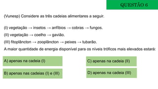 QUESTÃO 6
(Vunesp) Considere as três cadeias alimentares a seguir.
(I) vegetação → insetos → anfíbios → cobras → fungos.
(II) vegetação → coelho → gavião.
(III) fitoplâncton → zooplâncton → peixes → tubarão.
A maior quantidade de energia disponível para os níveis tróficos mais elevados estará:
A) apenas na cadeia (I)
B) apenas nas cadeias (I) e (III)
C) apenas na cadeia (II)
D) apenas na cadeia (III)
 