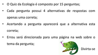 • O Quiz da Ecologia é composto por 15 perguntas;
• Cada pergunta possui 4 alternativas de respostas com
apenas uma correta;
• Acertando a pergunta aparecerá que a alternativa esta
correta;
• Errou será direcionada para uma página na web sobre o
tema da pergunta;
Divirta-se
 