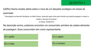 QUESTÃO 8
(UERJ) Ibama recebe alerta sobre o risco de um desastre ecológico em áreas de
queimada
“Empregados da fazenda Felicidade, em Mato Grosso, observam gado morto pelo incêndio que destrói pastagem e matas no
estado e não para de avançar.”
(O Globo, 30/08/2010).
Na descrição acima, podemos encontrar um consumidor primário da cadeia alimentar
de pastagem. Esse consumidor tem como representante:
A) o gado
B) a mata
C) o capim
D) o homem
 