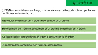 QUESTÃO 10
(USP) Num ecossistema, um fungo, uma coruja e um coelho podem desempenhar os
papéis, respectivamente, de:
A) produtor, consumidor de 1ª ordem e consumidor de 2ª ordem
B) consumidor de 1ª ordem, consumidor de 2ª ordem e consumidor de 1ª ordem
C) decompositor, consumidor de 2ª ordem e consumidor de 1ª ordem
D) decompositor, consumidor de 1ª ordem e decompositor
 