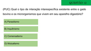 QUESTÃO 12
(PUC) Qual o tipo de interação interespecífica existente entre o gado
bovino e os microrganismos que vivem em seu aparelho digestório?
A) Parasitismo
B) Inquilinismo
C) Comensalismo
D) Mutualismo
 