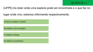 (UFPE) Ao dizer onde uma espécie pode ser encontrada e o que faz no
lugar onde vive, estamos informando respectivamente.
QUESTÃO 1
A) Nicho ecológico e habitat
B) Habitat e nicho ecológico
C) Habitat e biótopo
D) Habitat e ecossistema
 