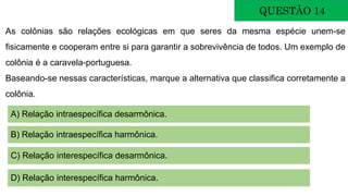 QUESTÃO 14
As colônias são relações ecológicas em que seres da mesma espécie unem-se
fisicamente e cooperam entre si para garantir a sobrevivência de todos. Um exemplo de
colônia é a caravela-portuguesa.
Baseando-se nessas características, marque a alternativa que classifica corretamente a
colônia.
A) Relação intraespecífica desarmônica.
B) Relação intraespecífica harmônica.
C) Relação interespecífica desarmônica.
D) Relação interespecífica harmônica.
 