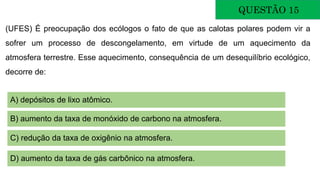 QUESTÃO 15
(UFES) É preocupação dos ecólogos o fato de que as calotas polares podem vir a
sofrer um processo de descongelamento, em virtude de um aquecimento da
atmosfera terrestre. Esse aquecimento, consequência de um desequilíbrio ecológico,
decorre de:
A) depósitos de lixo atômico.
B) aumento da taxa de monóxido de carbono na atmosfera.
C) redução da taxa de oxigênio na atmosfera.
D) aumento da taxa de gás carbônico na atmosfera.
 