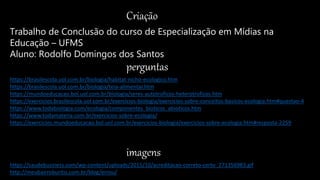 Criação
Trabalho de Conclusão do curso de Especialização em Mídias na
Educação – UFMS
Aluno: Rodolfo Domingos dos Santos
perguntas
imagens
https://saudebusiness.com/wp-content/uploads/2015/10/acreditacao-correto-certo_271356983.gif
http://meubairroburitis.com.br/blog/errou/
https://brasilescola.uol.com.br/biologia/habitat-nicho-ecologico.htm
https://brasilescola.uol.com.br/biologia/teia-alimentar.htm
https://mundoeducacao.bol.uol.com.br/biologia/seres-autotroficos-heterotroficos.htm
https://exercicios.brasilescola.uol.com.br/exercicios-biologia/exercicios-sobre-conceitos-basicos-ecologia.htm#questao-4
https://www.todabiologia.com/ecologia/componentes_bioticos_abioticos.htm
https://www.todamateria.com.br/exercicios-sobre-ecologia/
https://exercicios.mundoeducacao.bol.uol.com.br/exercicios-biologia/exercicios-sobre-ecologia.htm#resposta-2259
 