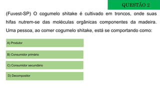 (Fuvest-SP) O cogumelo shitake é cultivado em troncos, onde suas
hifas nutrem-se das moléculas orgânicas componentes da madeira.
Uma pessoa, ao comer cogumelo shitake, está se comportando como:
QUESTÃO 2
A) Produtor
B) Consumidor primário
C) Consumidor secundário
D) Decompositor
 