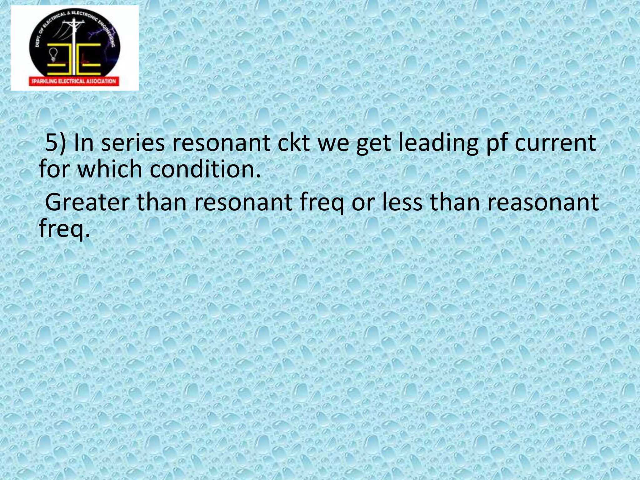 5) In series resonant ckt we get leading pf current
for which condition.
Greater than resonant freq or less than reasonant
freq.
 