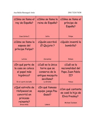 Ana Belén Berenguel Artés                              DNI 75241742W


¿Cómo se llama el           ¿Cómo se llama la   ¿Cómo se llama el
 rey de España?             reina de España?       príncipe de
                                                    España?


      Juan Carlos I                Sofia               Felipe


¿Cómo se llama la           ¿Quién escribió     ¿Quién inventó la
    esposa del               El Quijote ?          bombilla?
 príncipe Felipe?


         Letizia                 Cervantes             Edison


¿En qué parte de            ¿Cuál es la única      ¿Cuál es la
la casa se coloca             torre que se       nacionalidad del
   el papel más              conserva de la      Papa Juan Pablo
    higiénico?              antigua mezquita           II?
                                sevillana?
   En el cuarto de baño          La Giralda            Polaca


¿Qué estrella de            ¿En qué famoso
                                                ¿Con qué cantante
 Hollywood se               equipo juega Pau
                                                se casó la hija de
  convirtió en                   Gasol?
                                                  Elvis Presley?
    princesa
   reinante?                                       Michael Jackson
       Grace kelly                Lakers
 