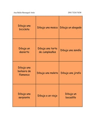Ana Belén Berenguel Artés                             DNI 75241742W




     Dibuja una
                            Dibuja una mosca Dibuja un abogado
      bicicleta




     Dibuja un              Dibuja una tarta
                                                Dibuja una sandía
     desierto                de cumpleaños




    Dibuja una
    bailaora de
                            Dibuja una maleta   Dibuja una jirafa
     flamenco




     Dibuja una                                    Dibuja un
                            Dibuja a un viejo
     serpiente                                     bocadillo
 