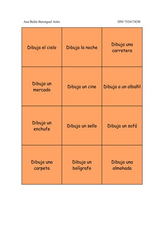 Ana Belén Berenguel Artés                            DNI 75241742W




                                                  Dibuja una
  Dibuja el cielo           Dibuja la noche
                                                  carretera




     Dibuja un
                            Dibuja un cine    Dibuja a un albañil
     mercado




     Dibuja un
                            Dibuja un sello    Dibuja un sofá
     enchufe




     Dibuja una               Dibuja un           Dibuja una
      carpeta                 bolígrafo           almohada
 