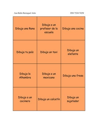 Ana Belén Berenguel Artés                              DNI 75241742W




                              Dibuja a un
 Dibuja una Rana             profesor de la      Dibuja una cocina
                                escuela




                                                    Dibuja un
  Dibuja tu país             Dibuja un taxi
                                                    elefante




     Dibuja la                 Dibuja a un
                                                 Dibuja una fresa
     Alhambra                   mexicano




    Dibuja a un                                     Dibuja un
                            Dibuja un calcetín
     cocinero                                       sujetador
 