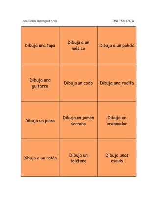 Ana Belén Berenguel Artés                            DNI 75241742W




                              Dibuja a un
 Dibuja una tapa                              Dibuja a un policía
                                médico




     Dibuja una
                            Dibuja un codo    Dibuja una rodilla
      guitarra




                            Dibuja un jamón       Dibuja un
 Dibuja un piano
                                serrano           ordenador




                               Dibuja un         Dibuja unos
Dibuja a un ratón
                               teléfono            esquís
 