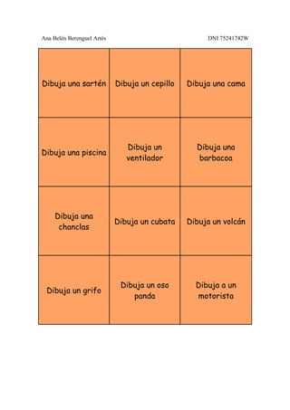 Ana Belén Berenguel Artés                            DNI 75241742W




Dibuja una sartén           Dibuja un cepillo   Dibuja una cama




                               Dibuja un          Dibuja una
Dibuja una piscina
                               ventilador         barbacoa




     Dibuja una
                            Dibuja un cubata    Dibuja un volcán
      chanclas




                             Dibuja un oso        Dibuja a un
 Dibuja un grifo
                                panda             motorista
 
