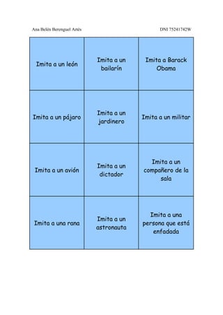 Ana Belén Berenguel Artés                      DNI 75241742W




                            Imita a un    Imita a Barack
  Imita a un león
                             bailarín         Obama




                            Imita a un
Imita a un pájaro                        Imita a un militar
                            jardinero




                                           Imita a un
                            Imita a un
 Imita a un avión                        compañero de la
                             dictador
                                              sala




                                           Imita a una
                            Imita a un
 Imita a una rana                        persona que está
                            astronauta
                                            enfadada
 