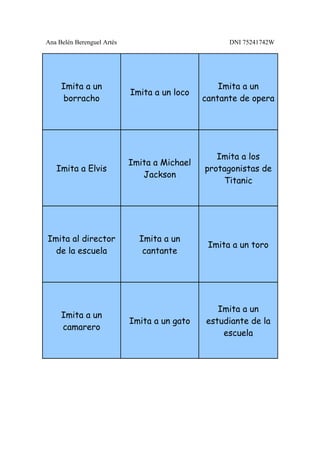 Ana Belén Berenguel Artés                           DNI 75241742W




     Imita a un                                   Imita a un
                            Imita a un loco
     borracho                                 cantante de opera




                                                 Imita a los
                            Imita a Michael
   Imita a Elvis                              protagonistas de
                               Jackson
                                                  Titanic




Imita al director             Imita a un
                                               Imita a un toro
  de la escuela                cantante




                                                 Imita a un
     Imita a un
                            Imita a un gato   estudiante de la
     camarero
                                                  escuela
 