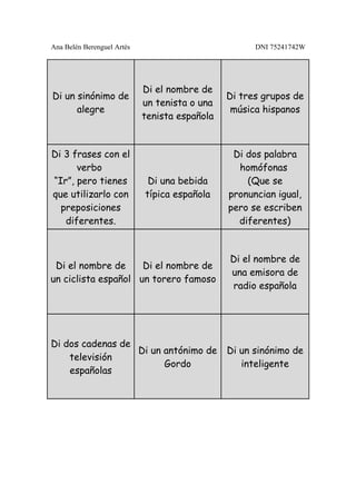 Ana Belén Berenguel Artés                            DNI 75241742W




                            Di el nombre de
Di un sinónimo de                              Di tres grupos de
                            un tenista o una
      alegre                                    música hispanos
                            tenista española


Di 3 frases con el                              Di dos palabra
      verbo                                      homófonas
“Ir”, pero tienes            Di una bebida         (Que se
que utilizarlo con          típica española    pronuncian igual,
  preposiciones                                pero se escriben
   diferentes.                                   diferentes)


                                               Di el nombre de
 Di el nombre de     Di el nombre de
                                               una emisora de
un ciclista español un torero famoso
                                               radio española




Di dos cadenas de
                  Di un antónimo de            Di un sinónimo de
    televisión
                        Gordo                     inteligente
    españolas
 