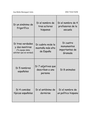 Ana Belén Berenguel Artés                              DNI 75241742W




                             Di el nombre de     Di el nombre de 4
Di un sinónimo de
                              tres actores       profesores de la
   frigorífico
                                 hispanos              escuela




Di tres verdades                                     Di cuatro
                            Di cuánto mide la
 y dos mentiras                                     monumentos
                            montaña más alta
    (Tu equipo debe                               importantes de
adivinar que es verdad)
                                de España
                                                     Granada




                            Di 7 adjetivos que
   Di 5 nombres
                             describan a una       Di 8 animales
    españoles
                                 persona




  Di 4 comidas              Di el antónimo de Di el nombre de
típicas españolas               dormirse      un político hispano
 