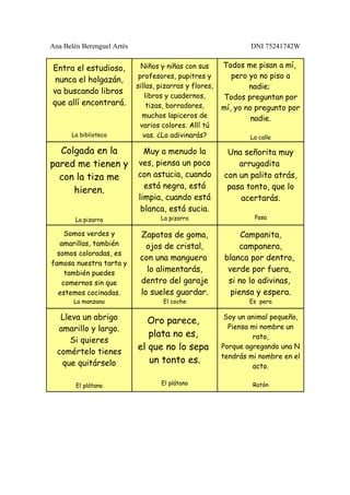 Ana Belén Berenguel Artés                                        DNI 75241742W


Entra el estudioso,           Niños y niñas con sus      Todos me pisan a mí,
                             profesores, pupitres y         pero yo no piso a
 nunca el holgazán,
                            sillas, pizarras y flores,           nadie;
va buscando libros
                               libros y cuadernos,       Todos preguntan por
que allí encontrará.            tizas, borradores,       mí, yo no pregunto por
                               muchos lapiceros de                nadie.
                              varios colores. Allí tú
      La biblioteca            vas. ¿Lo adivinarás?              La calle

  Colgada en la               Muy a menudo la             Una señorita muy
pared me tienen y           ves, piensa un poco              arrugadita
  con la tiza me            con astucia, cuando          con un palito atrás,
                              está negra, está            pasa tonto, que lo
     hieren.
                            limpia, cuando está              acertarás.
                             blanca, está sucia.
        La pizarra                  La pizarra                    Pasa

     Somos verdes y          Zapatos de goma,                 Campanita,
   amarillas, también          ojos de cristal,              campanera,
  somos coloradas, es
                             con una manguera            blanca por dentro,
famosa nuestra tarta y
     también puedes
                               lo alimentarás,            verde por fuera,
    comernos sin que         dentro del garaje            si no lo adivinas,
  estemos cocinadas.         lo sueles guardar.            piensa y espera.
       La manzana                    El coche                    Es pera

   Lleva un abrigo             Oro parece,                Soy un animal pequeño,
  amarillo y largo.                                        Piensa mi nombre un
                               plata no es,                       rato,
      Si quieres
  comértelo tienes
                            el que no lo sepa            Porque agregando una N
                                                         tendrás mi nombre en el
   que quitárselo              un tonto es.
                                                                  acto.

        El plátano                  El plátano                    Ratón
 