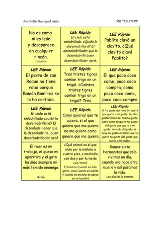 Ana Belén Berenguel Artés                                             DNI 75241742W


    No es cama                   LEE Rápido                      LEE Rápido
                                 El cielo está
     ni es león                                              Pablito clavó un
                            enladrillado. ¿Quién lo
   y desaparece               desenladrillará? El             clavito. ¿Qué
    en cualquier            desenladrillador que lo           clavito clavó
                              desenladrille buen
      rincón.                                                    Pablito?
        Camaleón            desenladrillador será.

     LEE Rápido                LEE Rápido                        LEE Rápido
 El perro de san            Tres tristes tigres             El que poco coco
                            comían trigo en un
 Roque no tiene                                             come, poco coco
                             trigal. ¿Cuántos
   rabo porque                                               compra, como
                              tristes tigres
Ramón Ramírez se            comían trigo en un              poco coco como,
  lo ha cortado.               trigal? Tres                poco coco compro
                                                                  LEE Rápido
     LEE Rápido                  LEE Rápido                Si tu gusto gustara del gusto
     El cielo está                                          que gusta a mi gusto, los dos
                            Como quieres que te
enladrillado ¿quién lo                                     gustaríamos del mismo gusto,
                               quiera, si el que            pero como tu gusto no gusta
  desenladrillará? El
                            quiero que me quiera              del gusto que gusta a mi
 desenladrillador que                                        gusto, menudo disgusto se
                             no me quiere como
lo desenladrille, buen                                     lleva mi gusto al saber que tu
desenladrillador será       quiero que me quiera            gusto no gusta del gusto que
                                                                  gusta a mi gusto.
                             ¿Qué animal es el que
    El roer es mi                                              Somos siete
                              anda por la mañana a
trabajo, el queso mi                                        hermanitos que sólo
                            cuatro pies, a mediodía
 aperitivo y el gato         con dos y por la tarde           vivimos un día,
 ha sido siempre mi                con tres?               cuando uno nace otro
más temido enemigo.          El hombre (cuando es niño     muere y así pasamos
                            gatea, anda cuando es adulto
                                                                  la vida.
                            y cuando es anciano se apoya
          Ratón                                                Los días de la semana
                                    en un bastón)
 