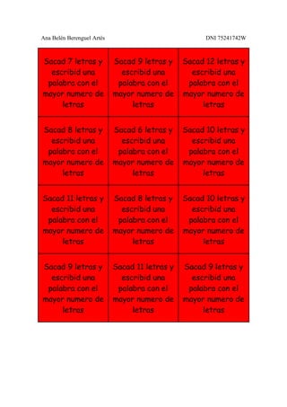 Ana Belén Berenguel Artés                             DNI 75241742W



Sacad 7 letras y            Sacad 9 letras y    Sacad 12 letras y
  escribid una                escribid una        escribid una
 palabra con el              palabra con el      palabra con el
mayor numero de             mayor numero de     mayor numero de
     letras                      letras              letras


Sacad 8 letras y            Sacad 6 letras y    Sacad 10 letras y
  escribid una                escribid una        escribid una
 palabra con el              palabra con el      palabra con el
mayor numero de             mayor numero de     mayor numero de
     letras                      letras              letras


Sacad 11 letras y           Sacad 8 letras y    Sacad 10 letras y
  escribid una                escribid una        escribid una
 palabra con el              palabra con el      palabra con el
mayor numero de             mayor numero de     mayor numero de
     letras                      letras              letras


Sacad 9 letras y            Sacad 11 letras y   Sacad 9 letras y
  escribid una                escribid una        escribid una
 palabra con el              palabra con el      palabra con el
mayor numero de             mayor numero de     mayor numero de
     letras                      letras              letras
 