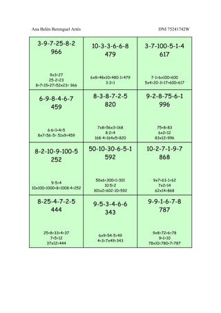 Ana Belén Berenguel Artés                               DNI 75241742W


  3-9-7-25-8-2               10-3-3-6-6-8         3-7-100-5-1-4
      966                        479                   617


         9x3=27
                            6x8=48x10=480-1=479      7-1=6x100=600
         25-2=23
                                   3:3=1          5x4=20-3=17+600=617
  8+7=15+27=52x23= 966


   6-9-8-4-6-7               8-3-8-7-2-5          9-2-8-75-6-1
       459                       820                  996


                               7x8=56x3=168            75+8=83
        6:6=1+4=5
                                   8:2=4                6x2=12
   8x7=56-5= 51x9=459
                              168-4=164x5=820         83x12=996


 8-2-10-9-100-5             50-10-30-6-5-1        10-2-7-1-9-7
      252                        592                  868


                              50x6=300+1=301          9x7=63-1=62
          9-5=4
                                  10:5=2                7x2=14
10x100=1000+8=1008:4=252
                             301x2=602-10=592          62x14=868


  8-25-4-7-2-5               9-5-3-4-6-6           9-9-1-6-7-8
      444                        343                   787


      25+8=33+4=37                                   9x8=72+6=78
                                6x9=54-5=49
         7+5=12                                         9+1=10
                               4+3=7x49=343
       37x12=444                                   78x10=780+7=787
 