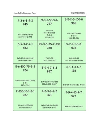 Ana Belén Berenguel Artés                                 DNI 75241742W


   4-3-6-8-9-2               9-3-1-50-5-6          6-5-2-5-100-8
       745                       727                    986

                                  50-1=49
                               9+6=15x9=735           5+5=10x100=1000
    4+6=10x8=80+3=83               5+3=8                   8+6=14
     83x9=747-2=745             735-8=727               1000-14=986


    5-9-3-2-7-1             25-3-5-75-2-100          5-7-2-1-8-8
        683                       350                    538


   7x5=35+3=38x9=342             75-25=50              5x8=40-1=39
    342x2=684-1=683            5+2=7x50=350        7x2=14x39=546-8=538


 5-6-100-75-3-2               5-9-4-7-6-2            3-8-4-3-6-6
      724                         837                    158


 6+5=11x75=825-100=725
                             5x4=20x7=140-2=138
         3-2=1
                              138x6=828+9=837     8x3=24+3=27x6=162-4=158
       725-1=724


  2-100-10-1-8-1              4-2-3-6-9-2           2-9-4-10-9-7
       927                        421                   577


    8:2=4-1=3+100=103        6x2=12x9=108-2=106
                                                   9x9=81x7=567+10=577
     10-1=9x103=927           106x4=424-3=421
 