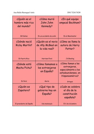 Ana Belén Berenguel Artés                                       DNI 75241742W


  ¿Quién es el                 ¿Cómo murió               ¿En qué equipo
hombre más rico                 John John               empezó Beckham?
   del mundo?                   Kennedy?


        Bill Gates           En un accidente de avión      En el Manchester


  ¿Dónde nació              ¿Quién es el novio ¿Cómo se llama la
  Ricky Martín?             de Ally McBeal en autora de Harry
                               la vida real?       Potter?


      En Puerto Rico              Harrison Ford               J.K.Rowling


   ¿Dónde está              ¿Cómo llamamos a             ¿Cómo llaman a los
                                                            extranjeros,
   Machu Pichu?              los extranjeros
                                                        especialmente a los
                               en España?
                                                        estadounidenses, en
                                                          Hispanoamérica?

         En Perú                      Guiris                   Gringos


     ¿Quién es                ¿Qué tipo de              ¿Cuán se celebra
     Zapatero?               gobierno hay en               el día de la
                                España?                   constitución
                                                            española?

  El presidente de España        Una monarquía             El 6 de diciembre
 