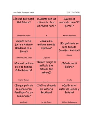 Ana Belén Berenguel Artés                                DNI 75241742W


¿En qué país nació          ¿Cuántas son las        ¿Quién es
  Mel Gibson?               chicas de Sexo       conocido como “El
                            en Nueva York ?          Zorro”?


    En Estados Unidos                 4             Antonio Banderas


  ¿Quién actuó                ¿Cuál es la
 junto a Antonio            antigua moneda        ¿En qué serie se
 Banderas en el                española?            hizo famosa
     Zorro?                                      Jennifer Aniston?
                                                        Friends
  Catherine Zeta-Jones           La peseta


¿Con qué película           ¿Quién dirigió la      ¿Dónde nació
 se hizo famosa               película Los           Zidane?
 Julia Roberts?               Otros (The
                               others)?

      Pretty Woman                                       Argelia
                                 Amenábar

 ¿En qué película           ¿Cuál es el apodo      ¿Quién es el
  se conocieron               de Victoria        autor de Romeo y
 Penélope Cruz y               Beckham?              Julieta?
   Tom Cruise?

       Vanilla sky              La pija (Posh)     William Shakespeare
 