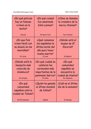 Ana Belén Berenguel Artés                             DNI 75241742W


 ¿En qué película            ¿En qué ciudad     ¿Cómo se llamaba
  hay un famoso              fue asesinado      la creadora de la
   crimen en la               John Lennon?       marca Channel?
      ducha?

         Psicosis               En Nueva York       Coco Channel


   ¿En que País              ¿Qué comemos        ¿Dónde está el
 vivían Heidi con           los españoles la      museo de El
 su abuelo en las           última noche del       Escorial?
    montañas?                año para tener
                             buena suerte?
        En Suiza                   12 uvas           En Madrid


  ¿Dónde está la            ¿En qué ciudad se       ¿En qué
   mezquita más               celebran los         comunidad
    conocida de              carnavales más       española se
    Andalucia?              importantes de la     encuentra la
                            península ibérica? ciudad de Huelva?
       En Córdoba                 En Cádiz          En Andalucía


     ¿En qué      ¿Quién ha ganado              ¿Cuál es el último
    comunidad     el último mundial             día de la semana?
 española está la     de fútbol?
ciudad de Toledo?

     En Extremadura                España            El domingo
 