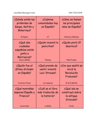 Ana Belén Berenguel Artés                                DNI 75241742W


¿Dónde están las               ¿Cuántas          ¿Cómo se llaman
  pirámides de              comunidades hay       las principales
Keops, Kefrén y               en España?         islas de España?
   Mikerinos?

        En Egipto                    17            Canarias y Baleares


    ¿Qué dos                ¿Quién inventó la    ¿Quién pintó El
    ciudades                  penicilina?          Guernica?
 españolas están
     junto a
   Marruecos?
      Ceuta y Melilla             Fleming             Pablo Picasso


  ¿Quién fue el             ¿Qué prenda de      ¿Con que asaltó se
 último dictador             vestir inventó          inició la
   en España?                Levi Strauss?         Revolución
                                                   Francesa?

     Francisco Franco           Los vaqueros        El de la Bastilla


 ¿Qué montañas              ¿Cuál es el libro      ¿Qué isla se
separan España y            más traducido de     construyó sobre
    Francia?                  la historia?          la antigua
                                                    Siracusa?

       Los pirineos               La Biblia              Sicilia
 