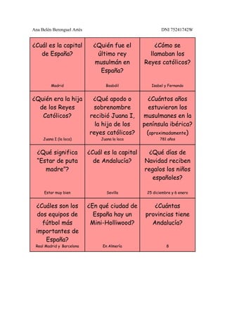 Ana Belén Berenguel Artés                                 DNI 75241742W


¿Cuál es la capital           ¿Quién fue el           ¿Cómo se
   de España?                  último rey           llamaban los
                              musulmán en         Reyes católicos?
                                España?

         Madrid                    Boabdil           Isabel y Fernando


¿Quién era la hija           ¿Qué apodo o           ¿Cuántos años
  de los Reyes               sobrenombre            estuvieron los
   Católicos?               recibió Juana I,      musulmanes en la
                              la hija de los      península ibérica?
                            reyes católicos?       (aproximadamente)
     Juana I (la loca)           Juana la loca           781 años


  ¿Qué significa            ¿Cuál es la capital     ¿Qué días de
  “Estar de puta              de Andalucía?       Navidad reciben
     madre”?                                      regalos los niños
                                                     españoles?

      Estar muy bien                Sevilla        25 diciembre y 6 enero


 ¿Cuáles son los            ¿En qué ciudad de         ¿Cuántas
  dos equipos de              España hay un        provincias tiene
    fútbol más               Mini-Holliwood?         Andalucía?
 importantes de
     España?
 Real Madrid y Barcelona         En Almería                  8
 