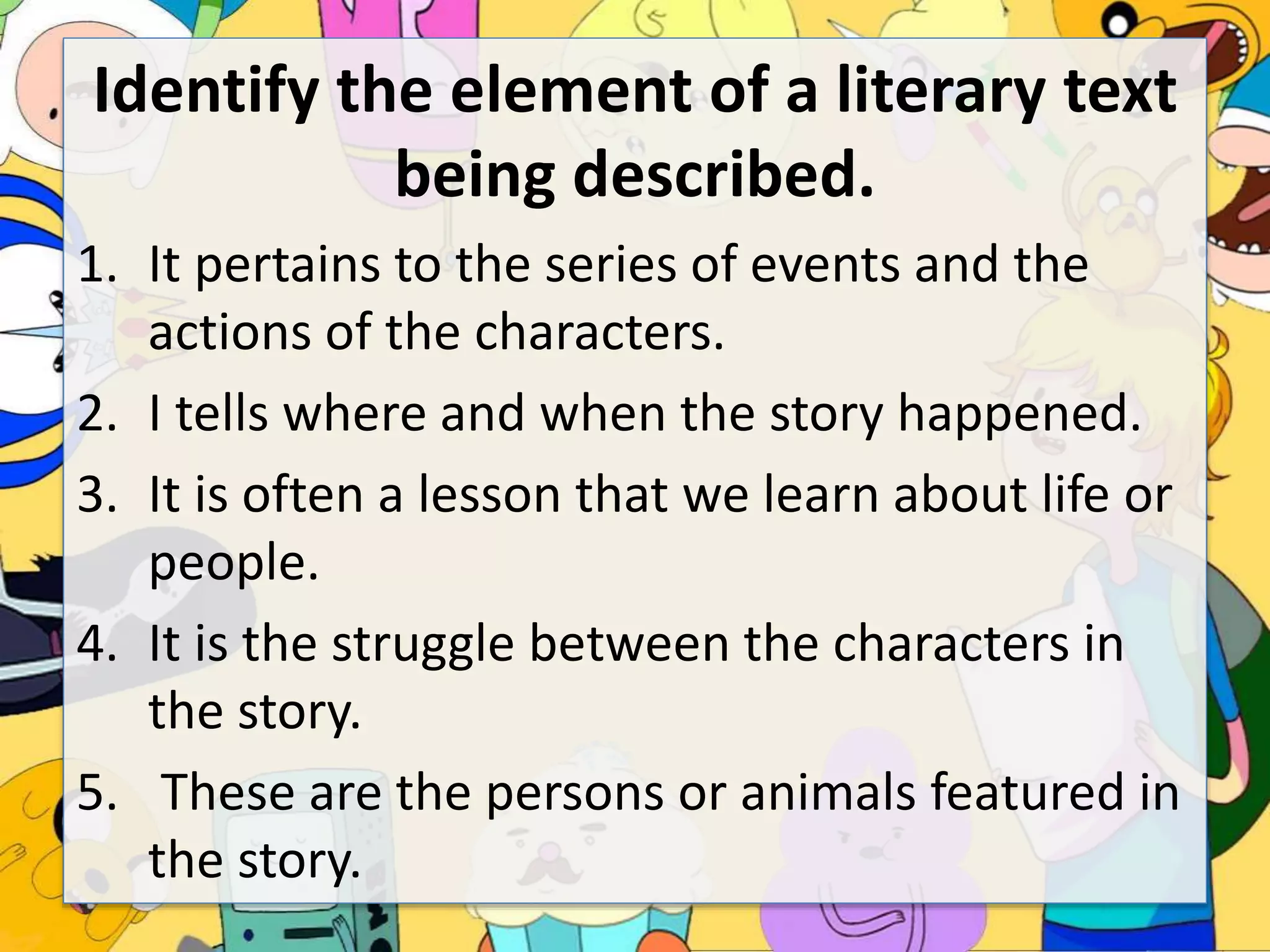 Identify the element of a literary text
being described.
1. It pertains to the series of events and the
actions of the characters.
2. I tells where and when the story happened.
3. It is often a lesson that we learn about life or
people.
4. It is the struggle between the characters in
the story.
5. These are the persons or animals featured in
the story.
 