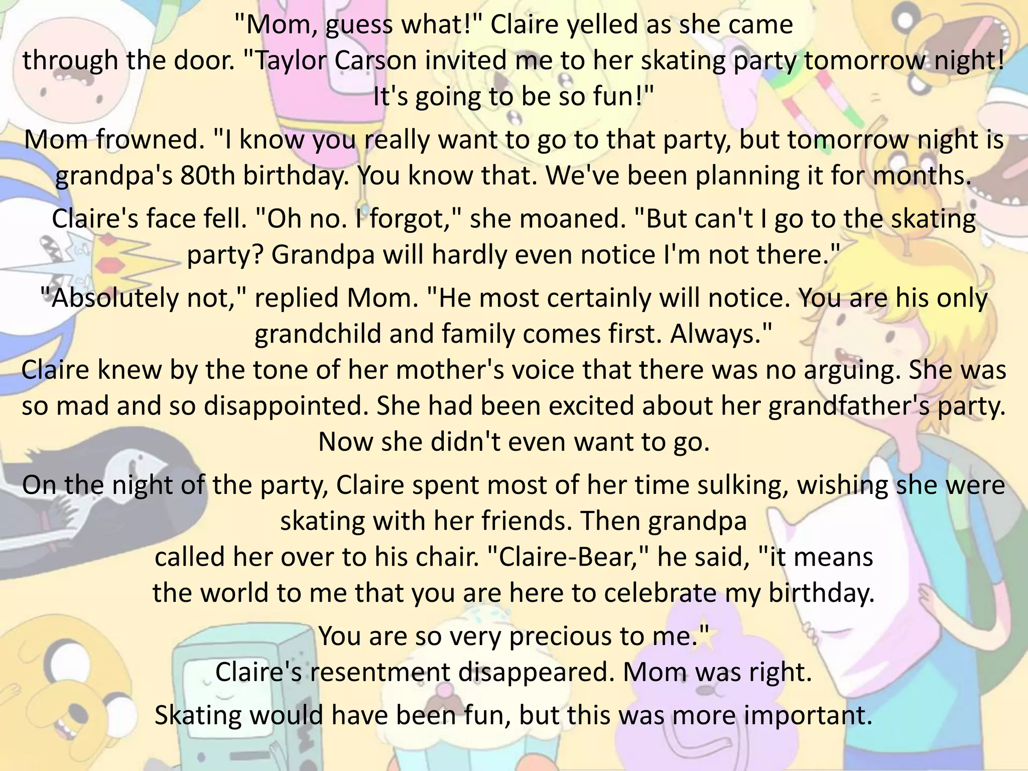 "Mom, guess what!" Claire yelled as she came
through the door. "Taylor Carson invited me to her skating party tomorrow night!
It's going to be so fun!"
Mom frowned. "I know you really want to go to that party, but tomorrow night is
grandpa's 80th birthday. You know that. We've been planning it for months.
Claire's face fell. "Oh no. I forgot," she moaned. "But can't I go to the skating
party? Grandpa will hardly even notice I'm not there."
"Absolutely not," replied Mom. "He most certainly will notice. You are his only
grandchild and family comes first. Always."
Claire knew by the tone of her mother's voice that there was no arguing. She was
so mad and so disappointed. She had been excited about her grandfather's party.
Now she didn't even want to go.
On the night of the party, Claire spent most of her time sulking, wishing she were
skating with her friends. Then grandpa
called her over to his chair. "Claire-Bear," he said, "it means
the world to me that you are here to celebrate my birthday.
You are so very precious to me."
Claire's resentment disappeared. Mom was right.
Skating would have been fun, but this was more important.
 