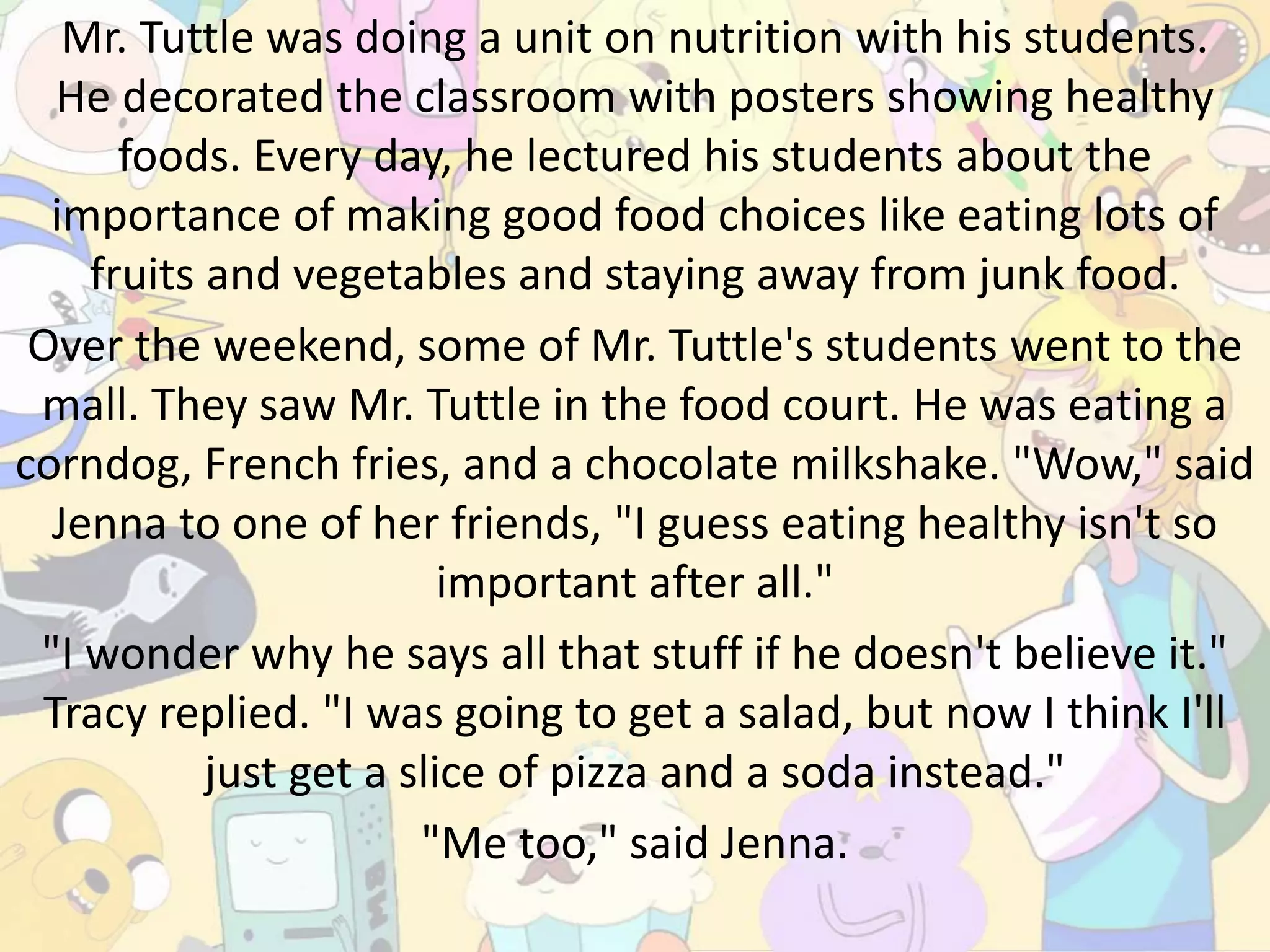 Mr. Tuttle was doing a unit on nutrition with his students.
He decorated the classroom with posters showing healthy
foods. Every day, he lectured his students about the
importance of making good food choices like eating lots of
fruits and vegetables and staying away from junk food.
Over the weekend, some of Mr. Tuttle's students went to the
mall. They saw Mr. Tuttle in the food court. He was eating a
corndog, French fries, and a chocolate milkshake. "Wow," said
Jenna to one of her friends, "I guess eating healthy isn't so
important after all."
"I wonder why he says all that stuff if he doesn't believe it."
Tracy replied. "I was going to get a salad, but now I think I'll
just get a slice of pizza and a soda instead."
"Me too," said Jenna.
 