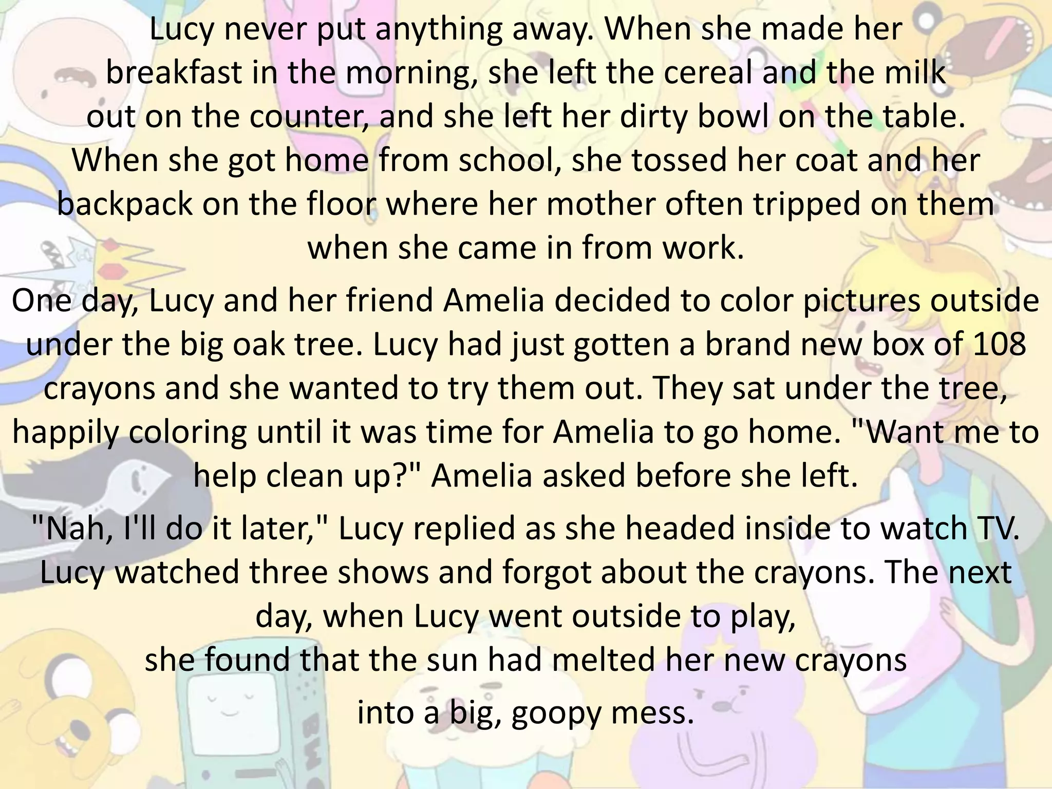 Lucy never put anything away. When she made her
breakfast in the morning, she left the cereal and the milk
out on the counter, and she left her dirty bowl on the table.
When she got home from school, she tossed her coat and her
backpack on the floor where her mother often tripped on them
when she came in from work.
One day, Lucy and her friend Amelia decided to color pictures outside
under the big oak tree. Lucy had just gotten a brand new box of 108
crayons and she wanted to try them out. They sat under the tree,
happily coloring until it was time for Amelia to go home. "Want me to
help clean up?" Amelia asked before she left.
"Nah, I'll do it later," Lucy replied as she headed inside to watch TV.
Lucy watched three shows and forgot about the crayons. The next
day, when Lucy went outside to play,
she found that the sun had melted her new crayons
into a big, goopy mess.
 