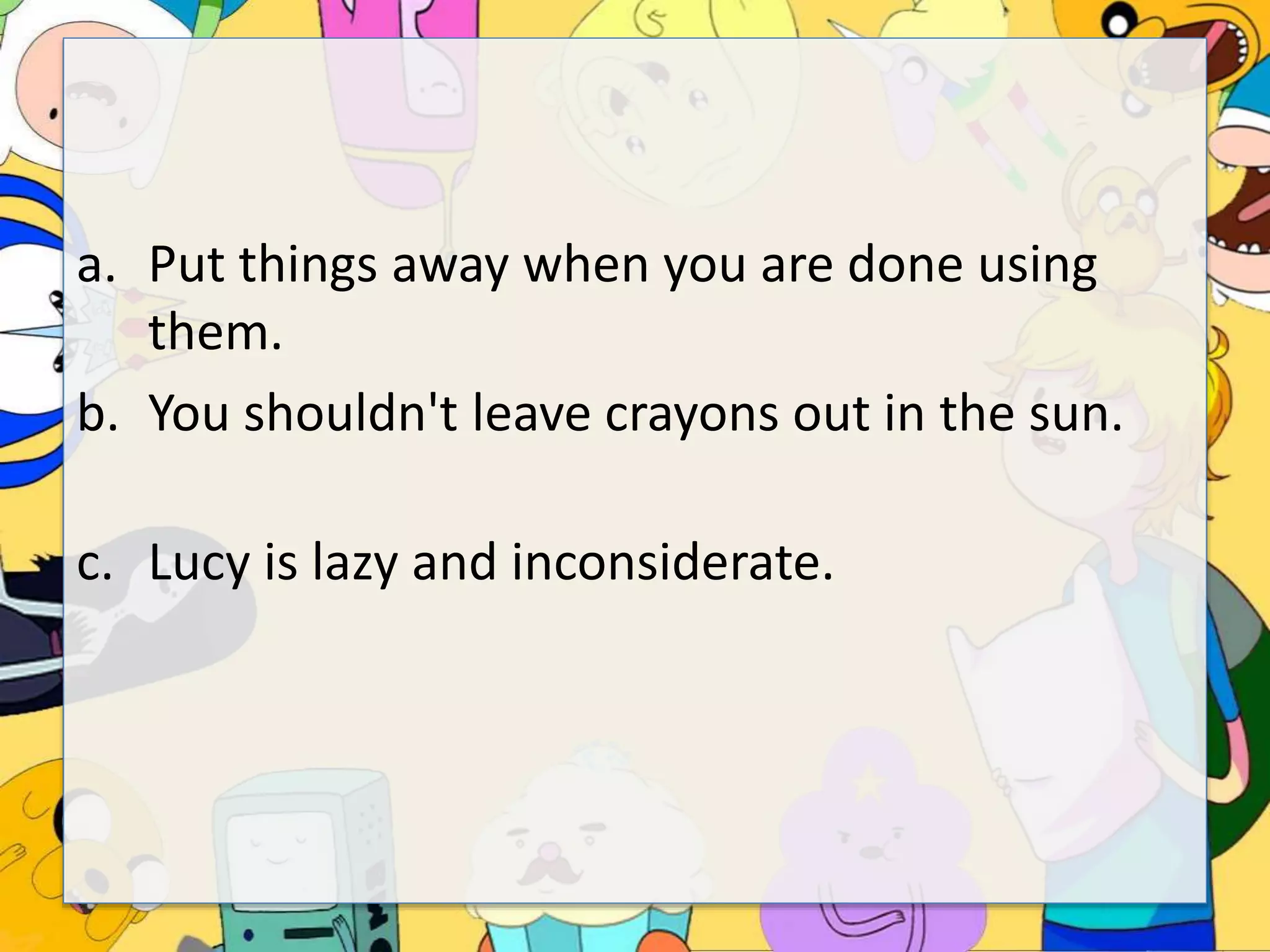 a. Put things away when you are done using
them.
b. You shouldn't leave crayons out in the sun.
c. Lucy is lazy and inconsiderate.
 