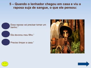 5 – Quando o lenhador chegou em casa e viu a
raposa suja de sangue, o que ele pensou:

Essa raposa vai precisar tomar um
banho.”
Ela devorou meu filho.”
Preciso limpar a casa.”

 