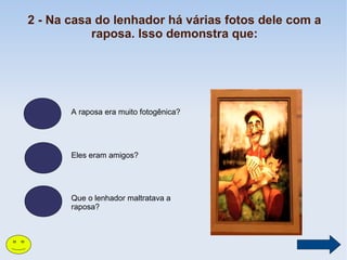 2 - Na casa do lenhador há várias fotos dele com a
raposa. Isso demonstra que:

A raposa era muito fotogênica?

Eles eram amigos?

Que o lenhador maltratava a
raposa?

 
