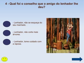 4 - Qual foi o conselho que o amigo do lenhador lhe
deu?

- Lenhador, não se esqueça do
seu machado.
- Lenhador, não corte mais
árvores.
- Lenhador, tome cuidado com
a raposa.

 