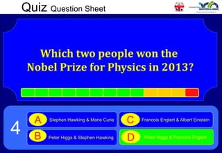 Quiz Question Sheet
Which two people won the
Nobel Prize for Physics in 2013?
Stephen Hawking & Marie Curie
A
Peter Higgs & Stephen Hawking
B
Francois Englert & Albert Einstein
C
Peter Higgs & Francois Englert
D
4
 