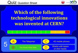 Quiz Question Sheet
Which of the following
technological innovations
was invented at CERN?
The Teleporter
A
The World Wide Web
B
4G mobile phones
C
Sharks with lasers
on their heads
D
5
 