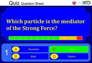 Quiz Question Sheet
Which particle is the mediator
of the Strong Force?
Neutralino
A
Snail
B
Gluon
C
Pigsino
D
1
 