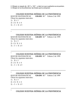 2. Dibujar un angulo de - 60 º y 120 º , y decir en que cuadrante se encuentran.
3. Dibujar en la circunferencia, las lineas que la componen

COLEGIO NUESTRA SEÑORA DE LA PROVIDENCIA
QUIZ DE MATEMATICAS
Ubicar los siguientes intervalos:
1). X ≥ 5
2) -2 ≤ X ≤ 6
3) - 3 < X ≤ 5

GRADO 11 º

Febrero 2 de 1999

_________________________________________________________________
_

COLEGIO NUESTRA SEÑORA DE LA PROVIDENCIA
QUIZ DE MATEMATICAS
Ubicar los siguientes intervalos:
1). X ≥ 5
2) -2 ≤ X ≤ 6
3) - 3 < X ≤ 5

GRADO 11 º

Febrero 2 de 1999

_________________________________________________________________
_

COLEGIO NUESTRA SEÑORA DE LA PROVIDENCIA
QUIZ DE MATEMATICAS
Ubicar los siguientes intervalos:
1). X ≥ 5
2) -2 ≤ X ≤ 6
3) - 3 < X ≤ 5

GRADO 11 º

Febrero 2 de 1999

_________________________________________________________________
_

COLEGIO NUESTRA SEÑORA DE LA PROVIDENCIA
QUIZ DE MATEMATICAS
Ubicar los siguientes intervalos:
1). X ≥ 5
2) -2 ≤ X ≤ 6
3) - 3 < X ≤ 5

GRADO 11 º

Febrero 2 de 1999

_________________________________________________________________
_

COLEGIO NUESTRA SEÑORA DE LA PROVIDENCIA

 